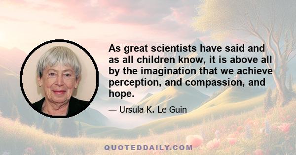 As great scientists have said and as all children know, it is above all by the imagination that we achieve perception, and compassion, and hope.