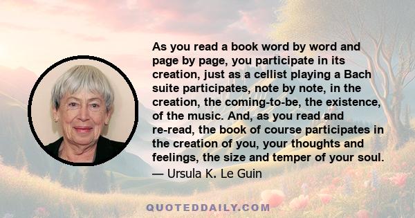 As you read a book word by word and page by page, you participate in its creation, just as a cellist playing a Bach suite participates, note by note, in the creation, the coming-to-be, the existence, of the music. And,