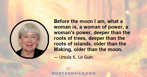 Before the moon I am, what a woman is, a woman of power, a woman's power, deeper than the roots of trees, deeper than the roots of islands, older than the Making, older than the moon.