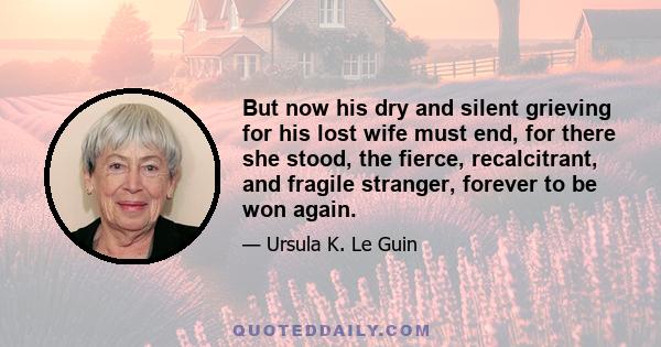 But now his dry and silent grieving for his lost wife must end, for there she stood, the fierce, recalcitrant, and fragile stranger, forever to be won again.