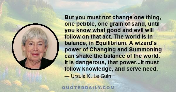 But you must not change one thing, one pebble, one grain of sand, until you know what good and evil will follow on that act. The world is in balance, in Equilibrium. A wizard's power of Changing and Summoning can shake