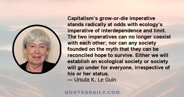 Capitalism’s grow-or-die imperative stands radically at odds with ecology’s imperative of interdependence and limit. The two imperatives can no longer coexist with each other; nor can any society founded on the myth