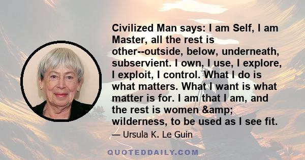 Civilized Man says: I am Self, I am Master, all the rest is other--outside, below, underneath, subservient. I own, I use, I explore, I exploit, I control. What I do is what matters. What I want is what matter is for. I