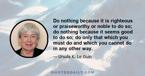 Do nothing because it is righteous or praiseworthy or noble to do so; do nothing because it seems good to do so; do only that which you must do and which you cannot do in any other way.