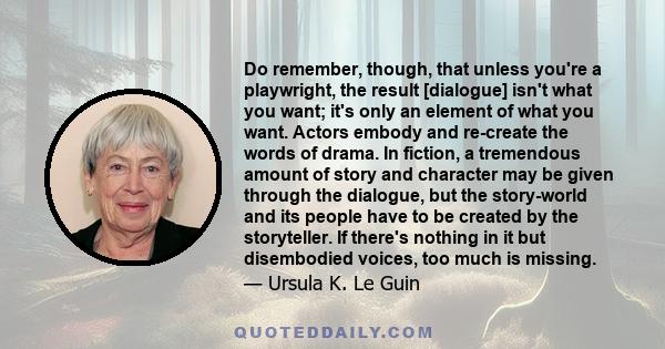 Do remember, though, that unless you're a playwright, the result [dialogue] isn't what you want; it's only an element of what you want. Actors embody and re-create the words of drama. In fiction, a tremendous amount of