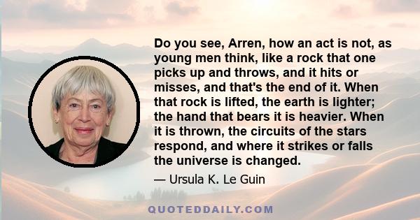 Do you see, Arren, how an act is not, as young men think, like a rock that one picks up and throws, and it hits or misses, and that's the end of it. When that rock is lifted, the earth is lighter; the hand that bears it 