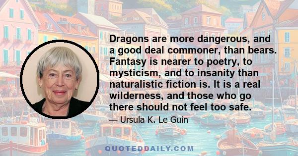 Dragons are more dangerous, and a good deal commoner, than bears. Fantasy is nearer to poetry, to mysticism, and to insanity than naturalistic fiction is. It is a real wilderness, and those who go there should not feel