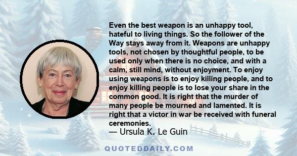 Even the best weapon is an unhappy tool, hateful to living things. So the follower of the Way stays away from it. Weapons are unhappy tools, not chosen by thoughtful people, to be used only when there is no choice, and