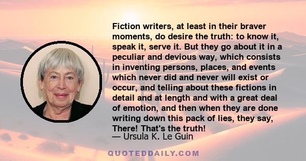 Fiction writers, at least in their braver moments, do desire the truth: to know it, speak it, serve it. But they go about it in a peculiar and devious way, which consists in inventing persons, places, and events which