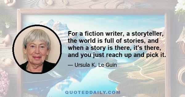 For a fiction writer, a storyteller, the world is full of stories, and when a story is there, it's there, and you just reach up and pick it.