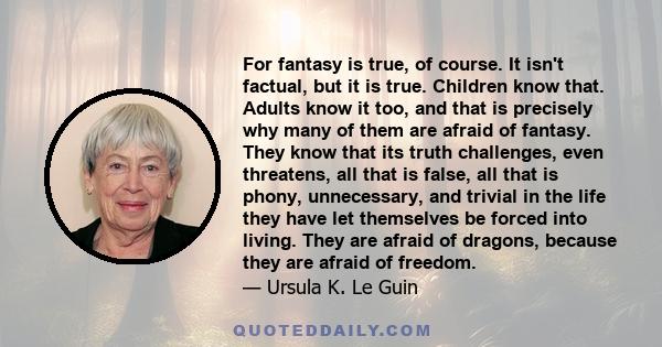 For fantasy is true, of course. It isn't factual, but it is true. Children know that. Adults know it too, and that is precisely why many of them are afraid of fantasy. They know that its truth challenges, even