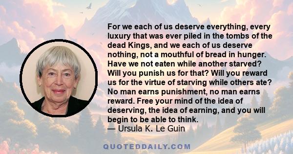 For we each of us deserve everything, every luxury that was ever piled in the tombs of the dead Kings, and we each of us deserve nothing, not a mouthful of bread in hunger. Have we not eaten while another starved? Will