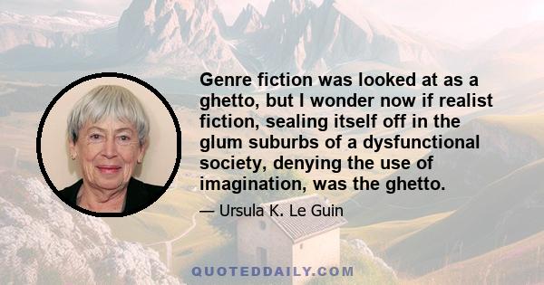 Genre fiction was looked at as a ghetto, but I wonder now if realist fiction, sealing itself off in the glum suburbs of a dysfunctional society, denying the use of imagination, was the ghetto.