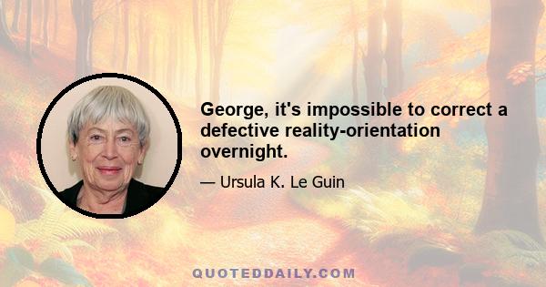 George, it's impossible to correct a defective reality-orientation overnight.