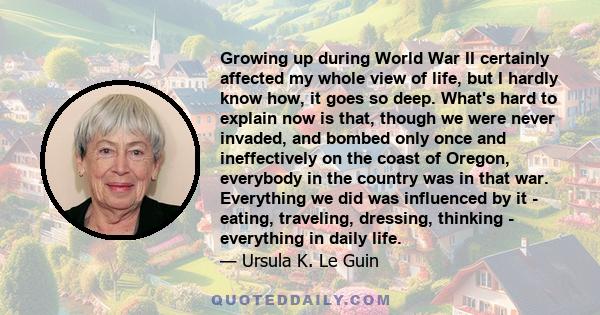 Growing up during World War II certainly affected my whole view of life, but I hardly know how, it goes so deep. What's hard to explain now is that, though we were never invaded, and bombed only once and ineffectively