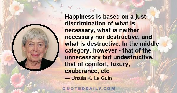 Happiness is based on a just discrimination of what is necessary, what is neither necessary nor destructive, and what is destructive. In the middle category, however - that of the unnecessary but undestructive, that of