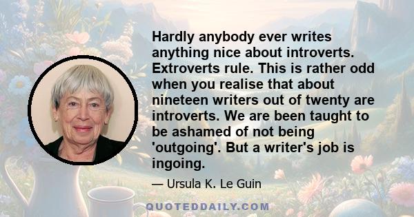 Hardly anybody ever writes anything nice about introverts. Extroverts rule. This is rather odd when you realise that about nineteen writers out of twenty are introverts. We are been taught to be ashamed of not being