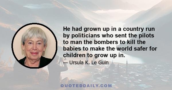 He had grown up in a country run by politicians who sent the pilots to man the bombers to kill the babies to make the world safer for children to grow up in.