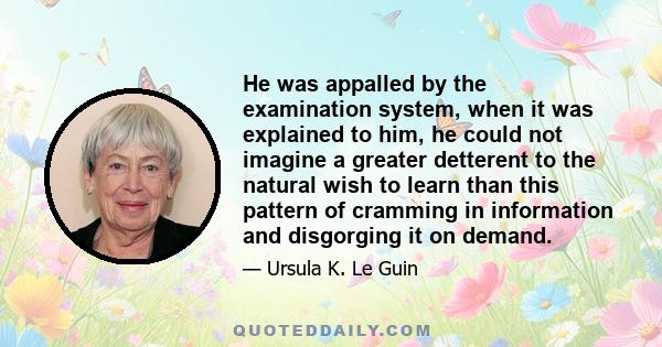 He was appalled by the examination system, when it was explained to him, he could not imagine a greater detterent to the natural wish to learn than this pattern of cramming in information and disgorging it on demand.