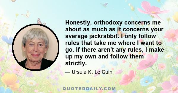 Honestly, orthodoxy concerns me about as much as it concerns your average jackrabbit. I only follow rules that take me where I want to go. If there aren't any rules, I make up my own and follow them strictly.