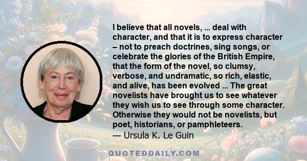 I believe that all novels, ... deal with character, and that it is to express character – not to preach doctrines, sing songs, or celebrate the glories of the British Empire, that the form of the novel, so clumsy,