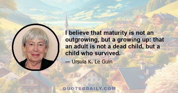 I believe that maturity is not an outgrowing, but a growing up: that an adult is not a dead child, but a child who survived.