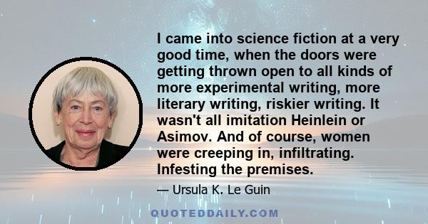 I came into science fiction at a very good time, when the doors were getting thrown open to all kinds of more experimental writing, more literary writing, riskier writing. It wasn't all imitation Heinlein or Asimov. And 