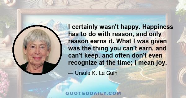 I certainly wasn't happy. Happiness has to do with reason, and only reason earns it. What I was given was the thing you can't earn, and can't keep, and often don't even recognize at the time; I mean joy.