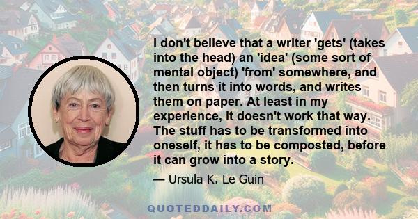 I don't believe that a writer 'gets' (takes into the head) an 'idea' (some sort of mental object) 'from' somewhere, and then turns it into words, and writes them on paper. At least in my experience, it doesn't work that 