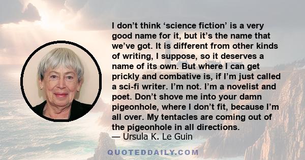 I don’t think ‘science fiction’ is a very good name for it, but it’s the name that we’ve got. It is different from other kinds of writing, I suppose, so it deserves a name of its own. But where I can get prickly and