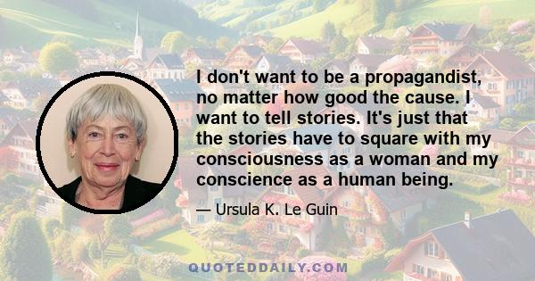 I don't want to be a propagandist, no matter how good the cause. I want to tell stories. It's just that the stories have to square with my consciousness as a woman and my conscience as a human being.