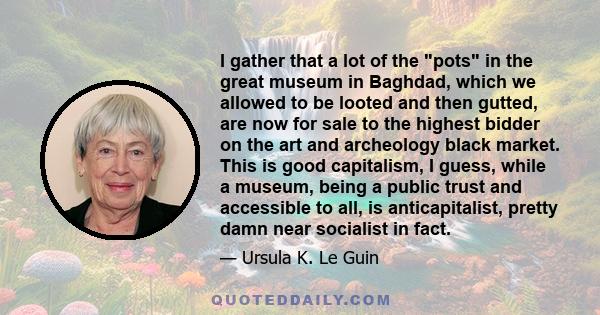 I gather that a lot of the pots in the great museum in Baghdad, which we allowed to be looted and then gutted, are now for sale to the highest bidder on the art and archeology black market. This is good capitalism, I