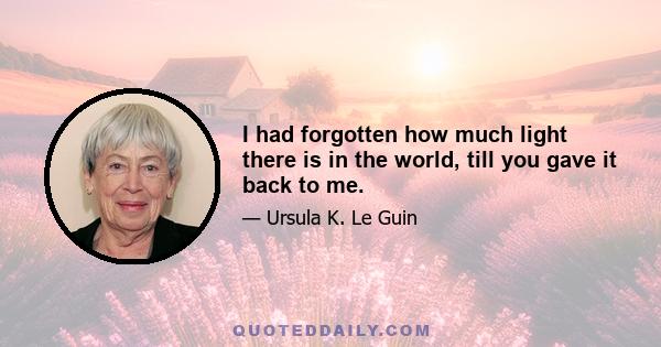 I had forgotten how much light there is in the world, till you gave it back to me.