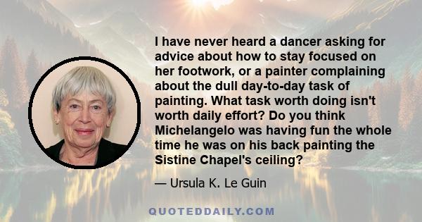 I have never heard a dancer asking for advice about how to stay focused on her footwork, or a painter complaining about the dull day-to-day task of painting. What task worth doing isn't worth daily effort? Do you think