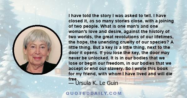 I have told the story I was asked to tell. I have closed it, as so many stories close, with a joining of two people. What is one man's and one woman's love and desire, against the history of two worlds, the great