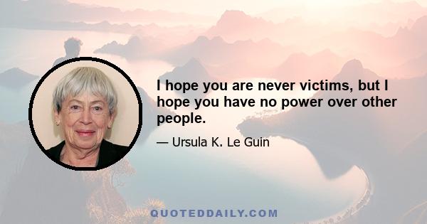 I hope you are never victims, but I hope you have no power over other people.