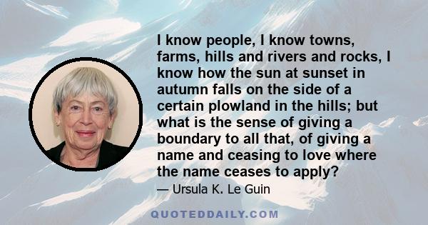 I know people, I know towns, farms, hills and rivers and rocks, I know how the sun at sunset in autumn falls on the side of a certain plowland in the hills; but what is the sense of giving a boundary to all that, of