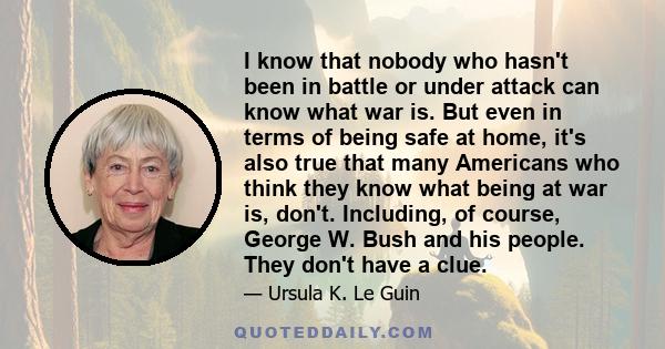 I know that nobody who hasn't been in battle or under attack can know what war is. But even in terms of being safe at home, it's also true that many Americans who think they know what being at war is, don't. Including,