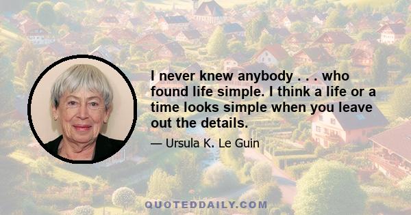 I never knew anybody . . . who found life simple. I think a life or a time looks simple when you leave out the details.