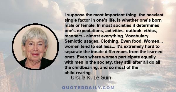 I suppose the most important thing, the heaviest single factor in one's life, is whether one's born male or female. In most societies it determines one's expectations, activities, outlook, ethics, manners - almost