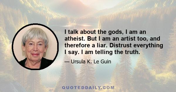 I talk about the gods, I am an atheist. But I am an artist too, and therefore a liar. Distrust everything I say. I am telling the truth.