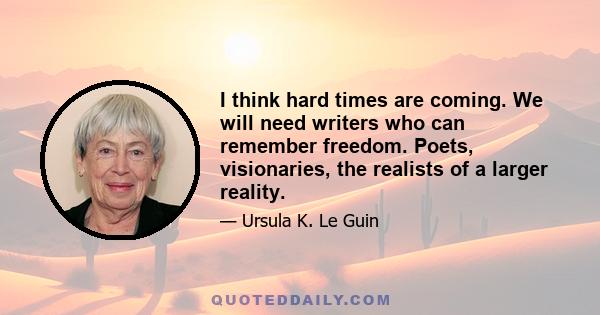 I think hard times are coming. We will need writers who can remember freedom. Poets, visionaries, the realists of a larger reality.