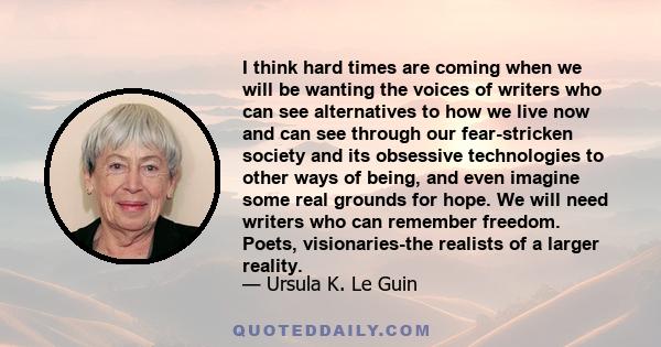 I think hard times are coming when we will be wanting the voices of writers who can see alternatives to how we live now and can see through our fear-stricken society and its obsessive technologies to other ways of