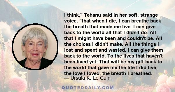 I think, Tehanu said in her soft, strange voice, that when I die, I can breathe back the breath that made me live. I can give back to the world all that I didn't do. All that I might have been and couldn't be. All the