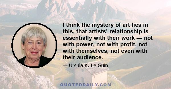 I think the mystery of art lies in this, that artists’ relationship is essentially with their work — not with power, not with profit, not with themselves, not even with their audience.