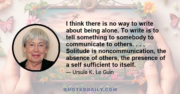 I think there is no way to write about being alone. To write is to tell something to somebody to communicate to others. . . . Solitude is noncommunication, the absence of others, the presence of a self sufficient to