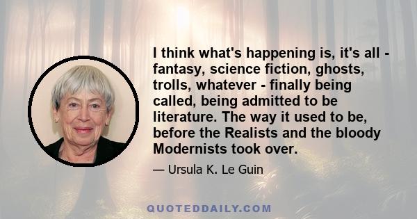 I think what's happening is, it's all - fantasy, science fiction, ghosts, trolls, whatever - finally being called, being admitted to be literature. The way it used to be, before the Realists and the bloody Modernists