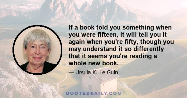 If a book told you something when you were fifteen, it will tell you it again when you're fifty, though you may understand it so differently that it seems you're reading a whole new book.