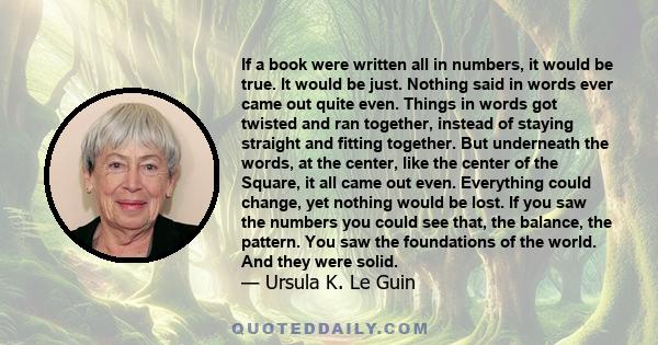 If a book were written all in numbers, it would be true. It would be just. Nothing said in words ever came out quite even. Things in words got twisted and ran together, instead of staying straight and fitting together.