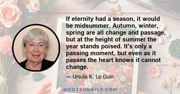 If eternity had a season, it would be midsummer. Autumn, winter, spring are all change and passage, but at the height of summer the year stands poised. It's only a passing moment, but even as it passes the heart knows